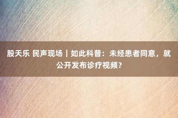 股天乐 民声现场｜如此科普：未经患者同意，就公开发布诊疗视频？