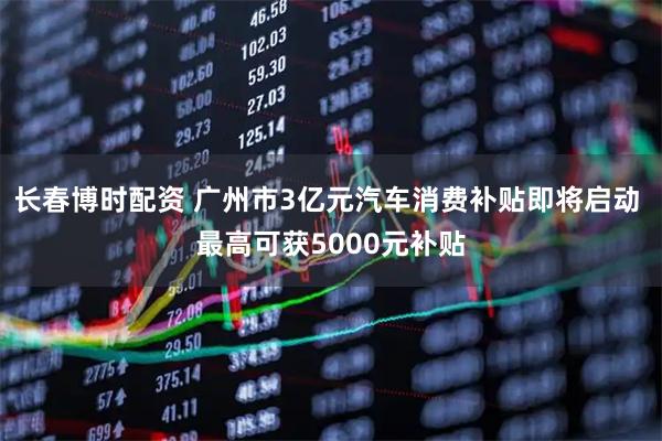 长春博时配资 广州市3亿元汽车消费补贴即将启动 最高可获5000元补贴