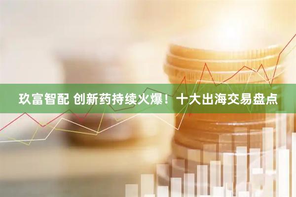 玖富智配 创新药持续火爆！十大出海交易盘点