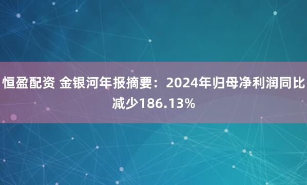恒盈配资 金银河年报摘要：2024年归母净利润同比减少186.13%