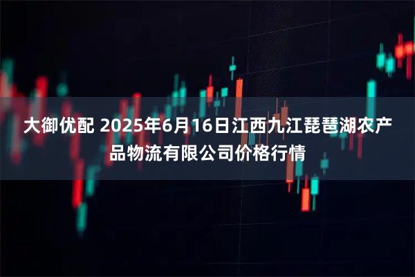 大御优配 2025年6月16日江西九江琵琶湖农产品物流有限公司价格行情