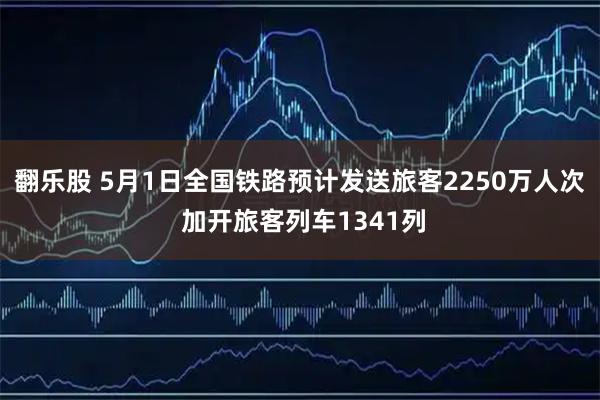 翻乐股 5月1日全国铁路预计发送旅客2250万人次 加开旅客列车1341列