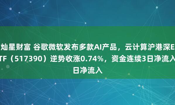 灿星财富 谷歌微软发布多款AI产品，云计算沪港深ETF（517390）逆势收涨0.74%，资金连续3日净流入