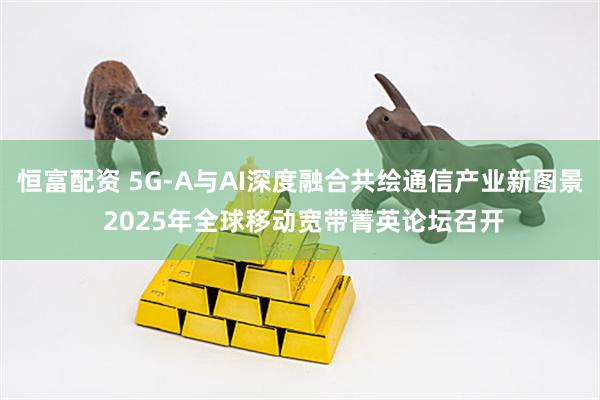 恒富配资 5G-A与AI深度融合共绘通信产业新图景 2025年全球移动宽带菁英论坛召开