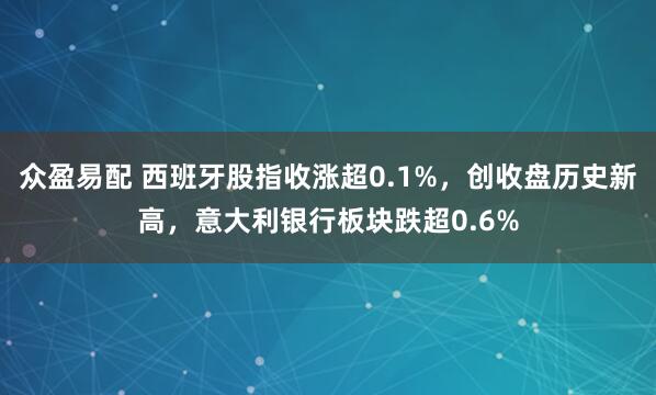众盈易配 西班牙股指收涨超0.1%，创收盘历史新高，意大利银行板块跌超0.6%