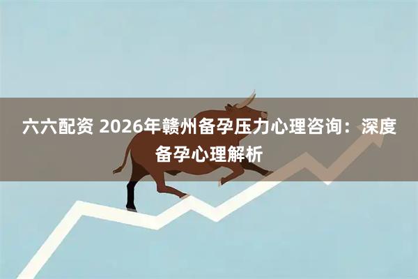 六六配资 2026年赣州备孕压力心理咨询：深度备孕心理解析