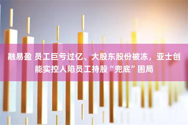 融易盈 员工巨亏过亿、大股东股份被冻，亚士创能实控人陷员工持股“兜底”困局