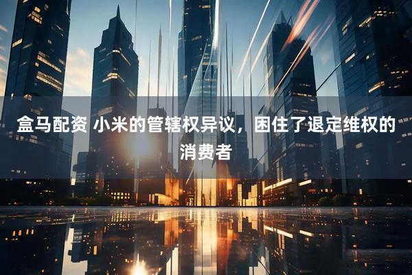 盒马配资 小米的管辖权异议，困住了退定维权的消费者