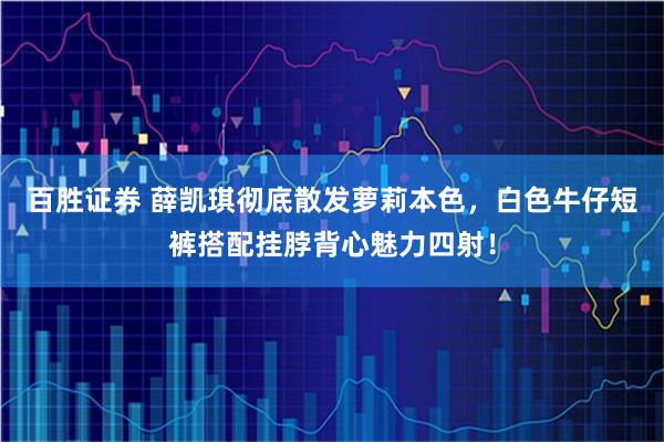 百胜证券 薛凯琪彻底散发萝莉本色，白色牛仔短裤搭配挂脖背心魅力四射！