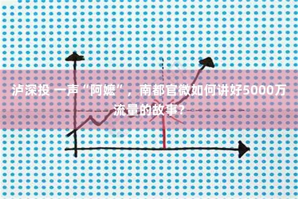 泸深投 一声“阿嬷”，南都官微如何讲好5000万流量的故事？
